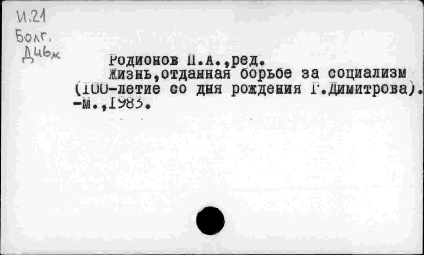 ﻿и.г>1
Бокг.
Родионов ц.л.,ред.
жизнь,отданная оорьое за социализм (дии-летие со дня рождения г.Димитрова;.
-м.,1^83.